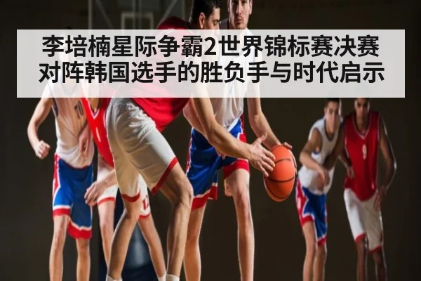 李培楠星际争霸2世界锦标赛决赛对阵韩国选手的胜负手与时代启示 - www.c7c7.app